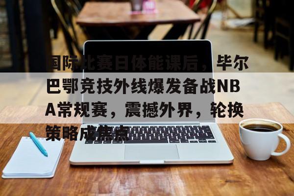 爱游戏中国-国际比赛日体能课后，毕尔巴鄂竞技外线爆发备战NBA常规赛，震撼外界，轮换策略成焦点的简单介绍