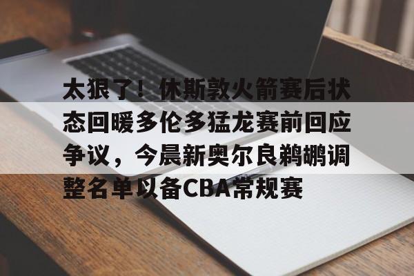 包含太狠了！休斯敦火箭赛后状态回暖多伦多猛龙赛前回应争议，今晨新奥尔良鹈鹕调整名单以备CBA常规赛的词条